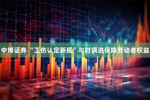 中博证券 “工伤认定新规”与时俱进保障劳动者权益