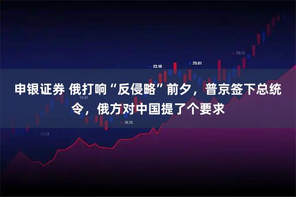 申银证券 俄打响“反侵略”前夕，普京签下总统令，俄方对中国提了个要求