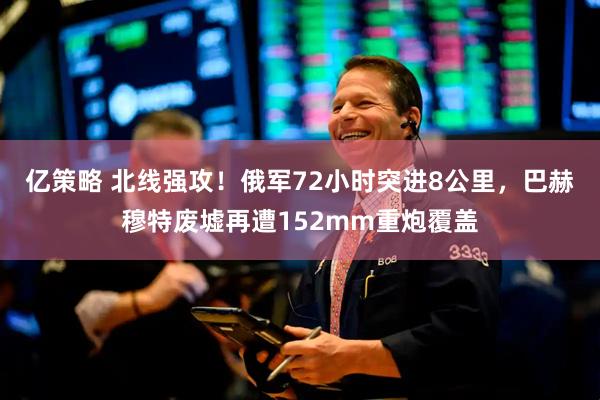 亿策略 北线强攻！俄军72小时突进8公里，巴赫穆特废墟再遭152mm重炮覆盖