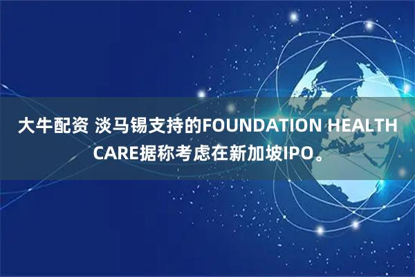 大牛配资 淡马锡支持的FOUNDATION HEALTHCARE据称考虑在新加坡IPO。