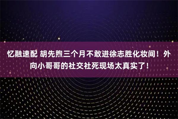 忆融速配 胡先煦三个月不敢进徐志胜化妆间！外向小哥哥的社交社死现场太真实了！
