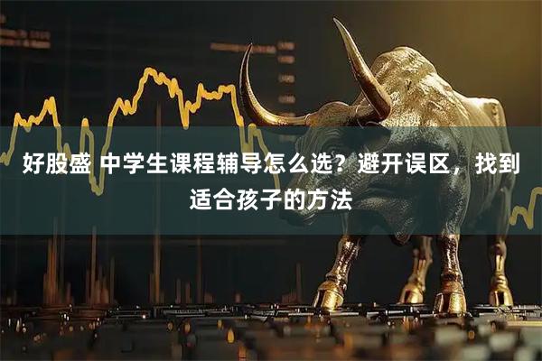 好股盛 中学生课程辅导怎么选？避开误区，找到适合孩子的方法