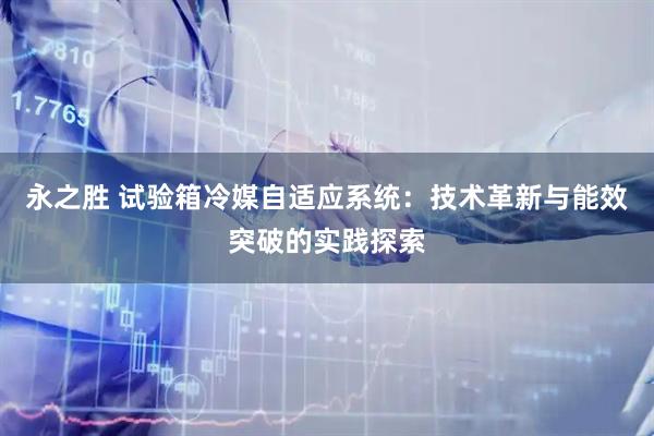 永之胜 试验箱冷媒自适应系统：技术革新与能效突破的实践探索