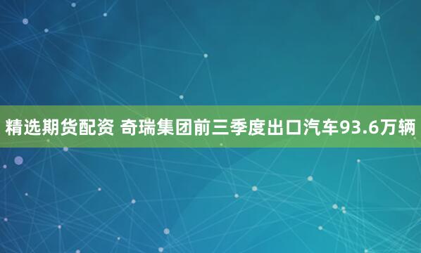 精选期货配资 奇瑞集团前三季度出口汽车93.6万辆