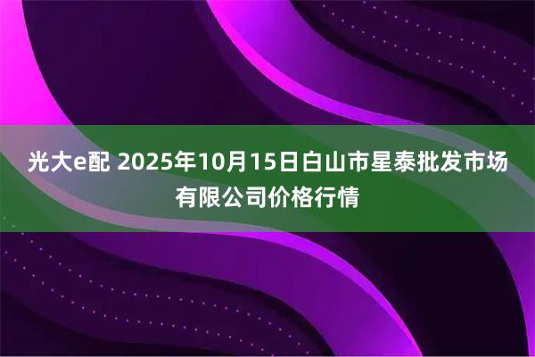 光大e配 2025年10月15日白山市星泰批发市场有限公司价格行情