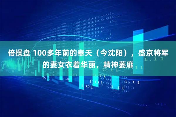 倍操盘 100多年前的奉天（今沈阳），盛京将军的妻女衣着华丽，精神萎靡