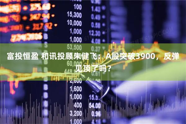 富投恒盈 和讯投顾朱健飞：A股突破3900，反弹见顶了吗？