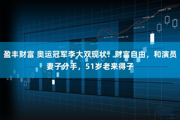 盈丰财富 奥运冠军李大双现状：财富自由，和演员妻子分手，51岁老来得子