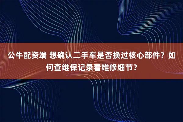 公牛配资端 想确认二手车是否换过核心部件？如何查维保记录看维修细节？