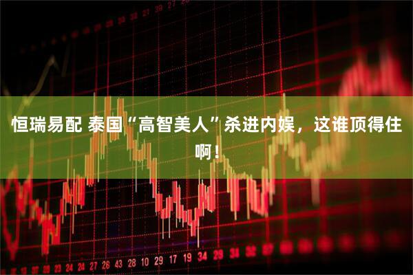 恒瑞易配 泰国“高智美人”杀进内娱，这谁顶得住啊！