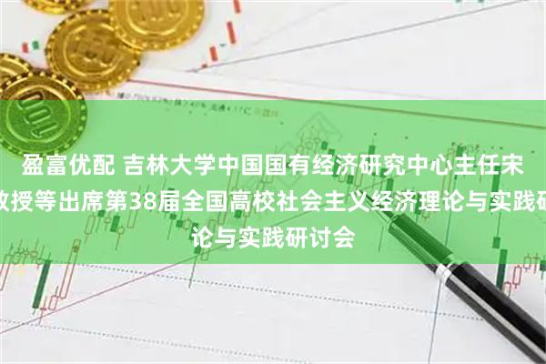 盈富优配 吉林大学中国国有经济研究中心主任宋冬林教授等出席第38届全国高校社会主义经济理论与实践研讨会