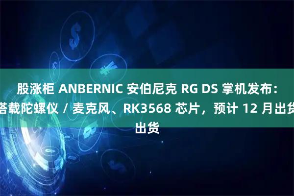 股涨柜 ANBERNIC 安伯尼克 RG DS 掌机发布:搭载陀螺仪 / 麦克风、RK3568 芯片,预计 12 月出货