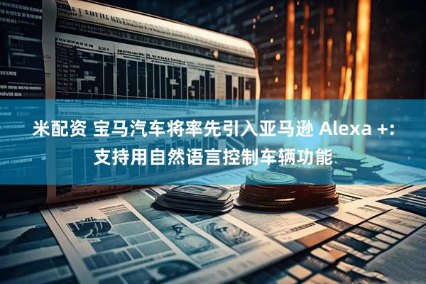 米配资 宝马汽车将率先引入亚马逊 Alexa +:支持用自然语言控制车辆功能