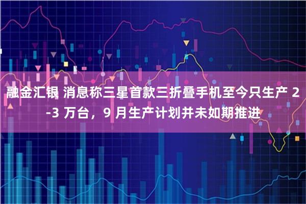 融金汇银 消息称三星首款三折叠手机至今只生产 2-3 万台，9 月生产计划并未如期推进