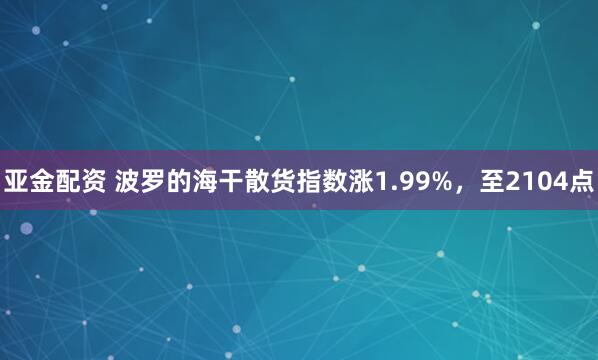 亚金配资 波罗的海干散货指数涨1.99%，至2104点
