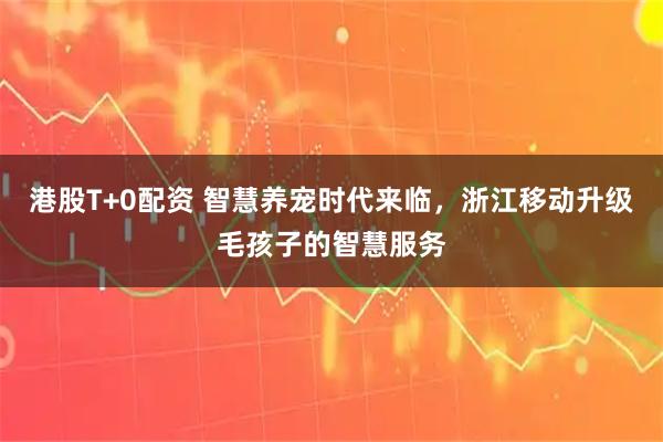 港股T+0配资 智慧养宠时代来临，浙江移动升级毛孩子的智慧服务