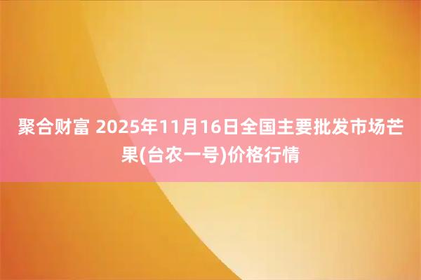聚合财富 2025年11月16日全国主要批发市场芒果(台农一号)价格行情