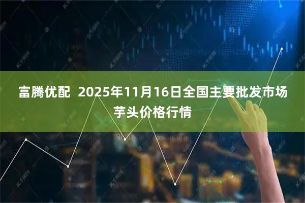 富腾优配 2025年11月16日全国主要批发市场芋头价格行情