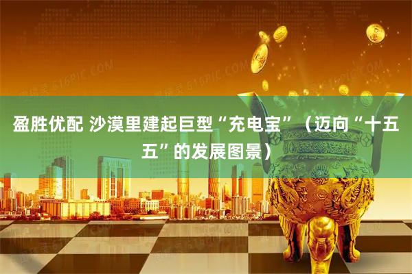 盈胜优配 沙漠里建起巨型“充电宝”(迈向“十五五”的发展图景)