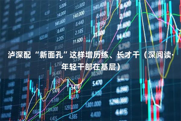 泸深配 “新面孔”这样增历练、长才干（深阅读·年轻干部在基层）