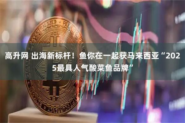 高升网 出海新标杆!鱼你在一起获马来西亚“2025最具人气酸菜鱼品牌”