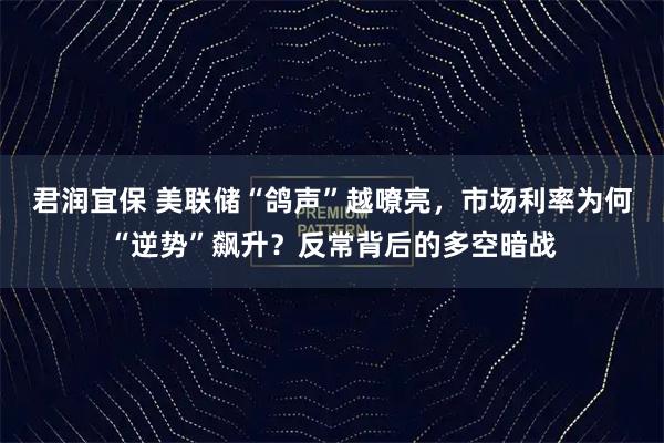 君润宜保 美联储“鸽声”越嘹亮,市场利率为何“逆势”飙升?反常背后的多空暗战