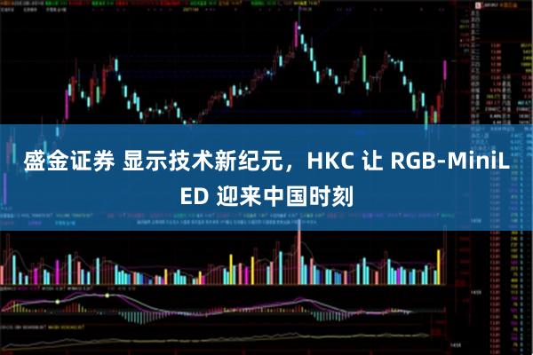盛金证券 显示技术新纪元,HKC 让 RGB-MiniLED 迎来中国时刻