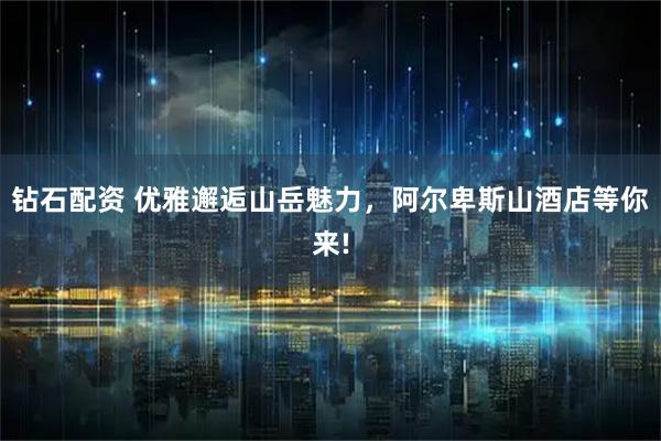 钻石配资 优雅邂逅山岳魅力，阿尔卑斯山酒店等你来!