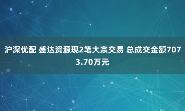 沪深优配 盛达资源现2笔大宗交易 总成交金额7073.70万元