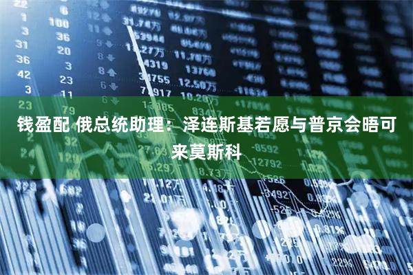 钱盈配 俄总统助理：泽连斯基若愿与普京会晤　可来莫斯科