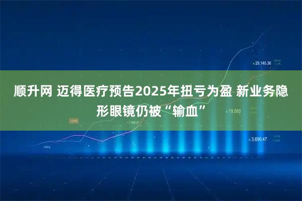 顺升网 迈得医疗预告2025年扭亏为盈 新业务隐形眼镜仍被“输血”