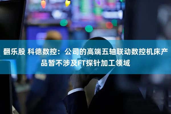 翻乐股 科德数控：公司的高端五轴联动数控机床产品暂不涉及FT探针加工领域