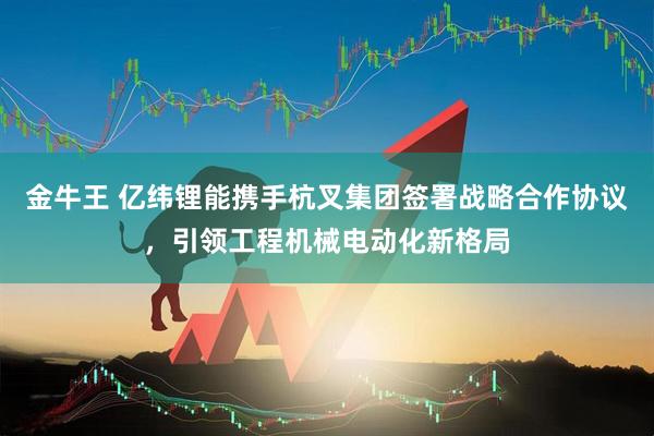 金牛王 亿纬锂能携手杭叉集团签署战略合作协议，引领工程机械电动化新格局