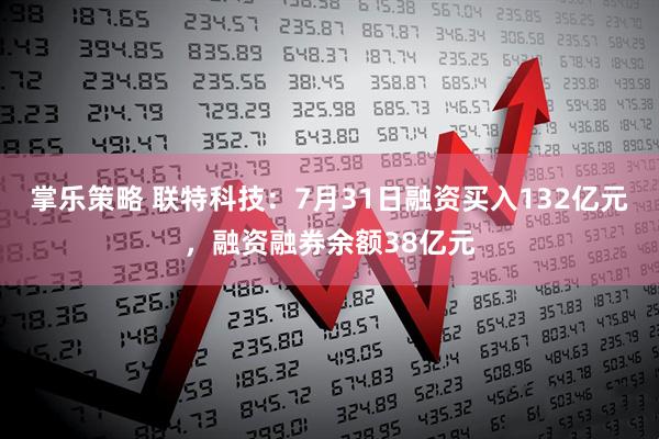 掌乐策略 联特科技：7月31日融资买入132亿元，融资融券余额38亿元