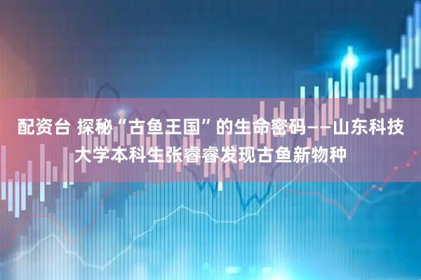 配资台 探秘“古鱼王国”的生命密码——山东科技大学本科生张睿睿发现古鱼新物种