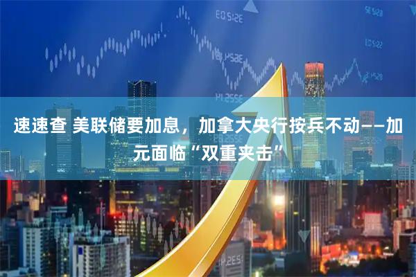 速速查 美联储要加息，加拿大央行按兵不动——加元面临“双重夹击”