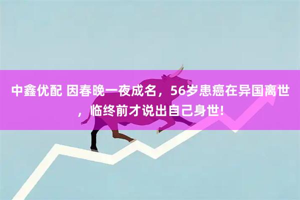 中鑫优配 因春晚一夜成名，56岁患癌在异国离世，临终前才说出自己身世!