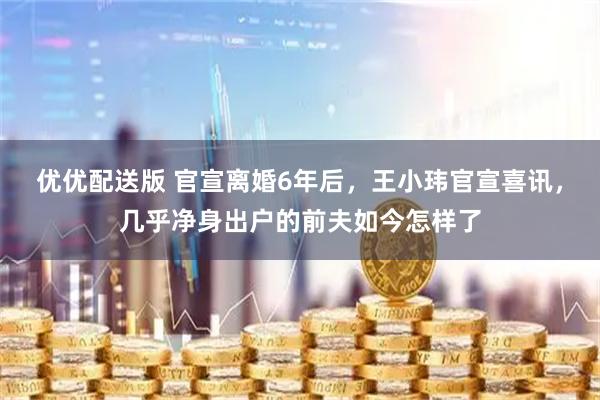 优优配送版 官宣离婚6年后，王小玮官宣喜讯，几乎净身出户的前夫如今怎样了