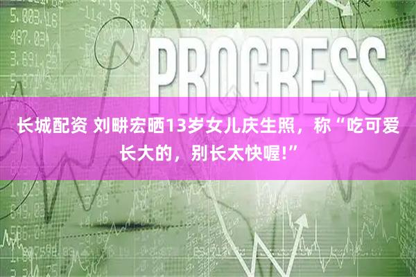 长城配资 刘畊宏晒13岁女儿庆生照，称“吃可爱长大的，别长太快喔!”