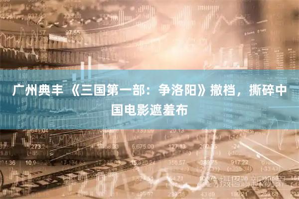 广州典丰 《三国第一部：争洛阳》撤档，撕碎中国电影遮羞布
